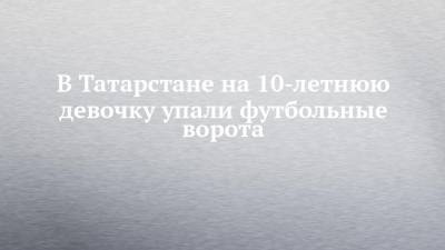 Руслан Галиев - В Татарстане на 10-летнюю девочку упали футбольные ворота - chelny-izvest.ru - респ. Татарстан - Казань