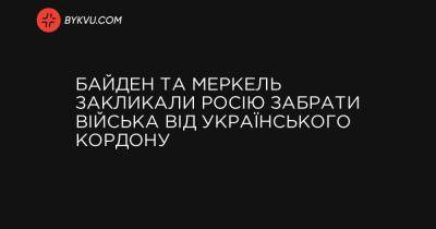 Байден та Меркель закликали Росію забрати війська від українського кордону - bykvu.com - Росія