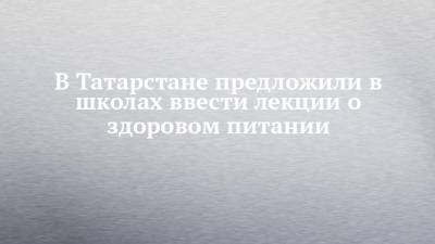 Ирина Волынец - В Татарстане предложили в школах ввести лекции о здоровом питании - chelny-izvest.ru - Москва - респ. Татарстан