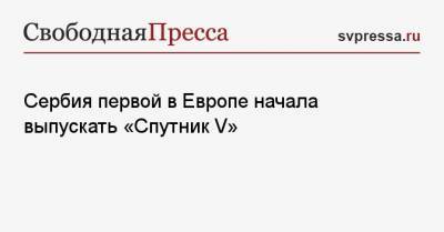 Кирилл Дмитриев - Сербия первой в Европе начала выпускать «Спутник V» - svpressa.ru - Сербия - Дания