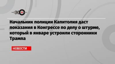 Начальник полиции Капитолия даст показания в Конгрессе по делу о штурме, который в январе устроили сторонники Трампа - echo.msk.ru