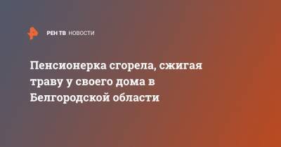 Пенсионерка сгорела, сжигая траву у своего дома в Белгородской области - ren.tv - Белгородская обл. - Липецк