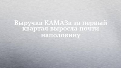 Выручка КАМАЗа за первый квартал выросла почти наполовину - chelny-izvest.ru