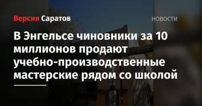 В Энгельсе чиновники за 10 миллионов продают учебно-производственные мастерские рядом со школой - nversia.ru
