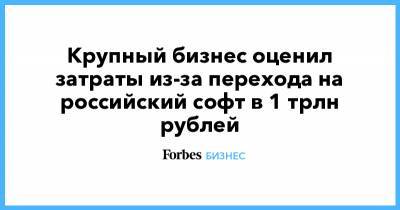 Крупный бизнес оценил затраты из-за перехода на российский софт в 1 трлн рублей - forbes.ru