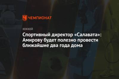 Родион Амиров - Спортивный директор «Салавата»: Амирову будет полезно провести ближайшие два года дома - championat.com