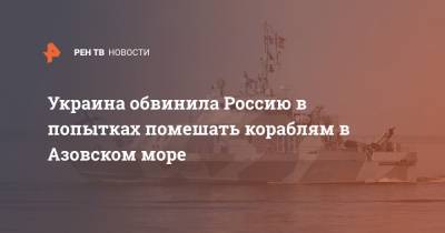 Украина обвинила Россию в попытках помешать кораблям в Азовском море - ren.tv - Украина - Азовское Море