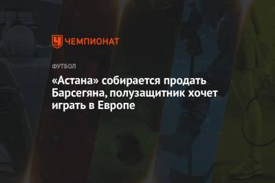 «Астана» собирается продать Барсегяна, полузащитник хочет играть в Европе - championat.com - Астана