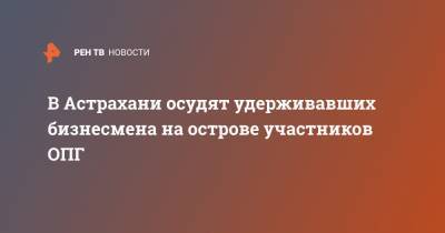 В Астрахани осудят удерживавших бизнесмена на острове участников ОПГ - ren.tv - Астрахань - Астраханская обл.