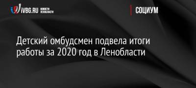 Детский омбудсмен подвела итоги работы за 2020 год в Ленобласти - ivbg.ru - Ленинградская обл.