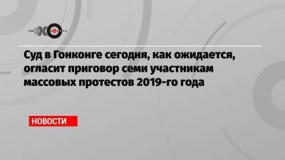 Суд в Гонконге сегодня, как ожидается, огласит приговор семи участникам массовых протестов 2019-го года - echo.msk.ru - Гонконг - Гонконг