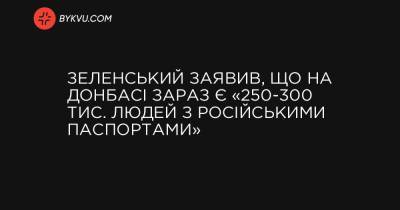 Зеленський заявив, що на Донбасі зараз є «250-300 тис. людей з російськими паспортами» - bykvu.com - Росія