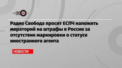 Радио Свобода просит ЕСПЧ наложить мораторий на штрафы в России за отсутствие маркировки о статусе иностранного агента - echo.msk.ru