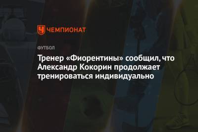 Александр Кокорин - Тренер «Фиорентины» сообщил, что Александр Кокорин продолжает тренироваться индивидуально - championat.com - Москва