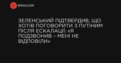 Зеленський підтвердив, що хотів поговорити з Путіним після ескалації: «Я подзвонив – мені не відповіли» - bykvu.com - Росія