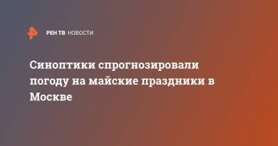 Михаил Леус - Синоптики спрогнозировали погоду на майские праздники в Москве - ren.tv - Москва