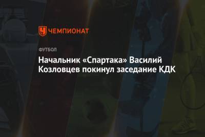 Начальник «Спартака» Василий Козловцев покинул заседание КДК - championat.com - Москва