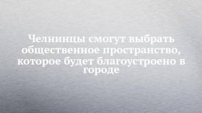 Челнинцы смогут выбрать общественное пространство, которое будет благоустроено в городе - chelny-izvest.ru - респ. Татарстан - Набережные Челны