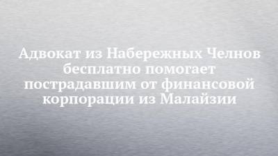 Адвокат из Набережных Челнов бесплатно помогает пострадавшим от финансовой корпорации из Малайзии - chelny-izvest.ru - Набережные Челны