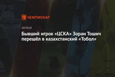 Бывший игрок «ЦСКА» Зоран Тошич перешёл в казахстанский «Тобол» - championat.com - Астана - Тараз