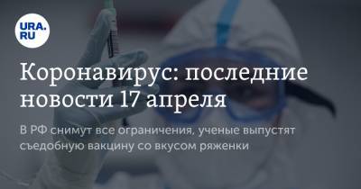 Коронавирус: последние новости 17 апреля. В РФ снимут все ограничения, ученые выпустят съедобную вакцину со вкусом ряженки - ura.news - Санкт-Петербург - Бразилия - Ухань