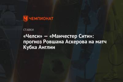 Ровшан Аскеров - «Челси» — «Манчестер Сити»: прогноз Ровшана Аскерова на матч Кубка Англии - championat.com - Англия