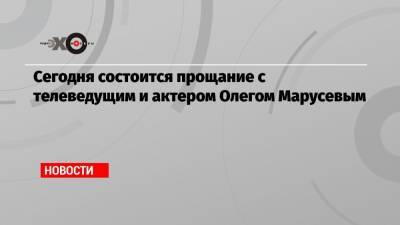 Сегодня состоится прощание с телеведущим и актером Олегом Марусевым - echo.msk.ru