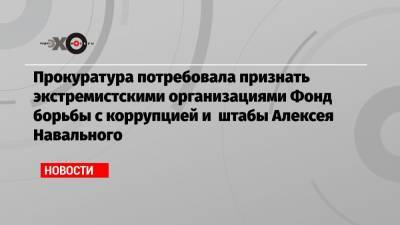 Алексей Навальный - Илья Яшин - Прокуратура потребовала признать экстремистскими организациями Фонд борьбы с коррупцией и штабы Алексея Навального - echo.msk.ru - Москва