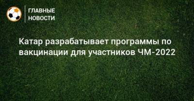 Катар разрабатывает программы по вакцинации для участников ЧМ-2022 - bombardir.ru - Катар