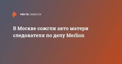 В Москве сожгли авто матери следователя по делу Merlion - ren.tv - Москва