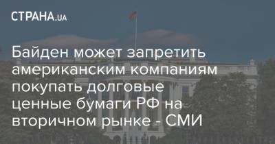 Джо Байден - Байден может запретить американским компаниям покупать долговые ценные бумаги РФ на вторичном рынке - СМИ - strana.ua