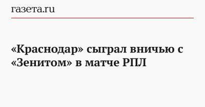 Сергей Семак - Алексей Ионов - Андрей Мостовой - Виктор Гончаренко - «Краснодар» сыграл вничью с «Зенитом» в матче РПЛ - gazeta.ru - Санкт-Петербург - Краснодар - Казань - Волгоград