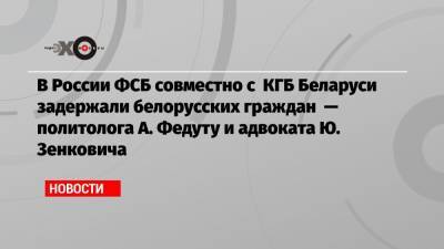 Александр Лукашенко - Юрий Зенкович - В России ФСБ совместно с КГБ Беларуси задержали белорусских граждан — политолога А. Федуту и адвоката Ю. Зенковича - echo.msk.ru - Минск