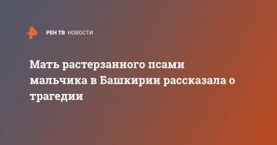 Мать растерзанного псами мальчика в Башкирии рассказала о трагедии - ren.tv - Башкирия