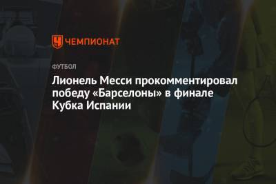 Лионель Месси - Лионель Месси прокомментировал победу «Барселоны» в финале Кубка Испании - championat.com - Испания