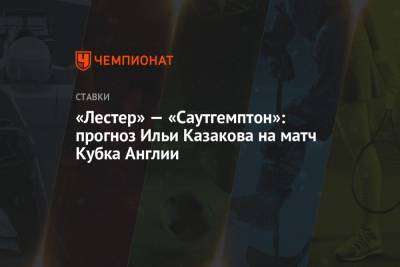Илья Казаков - «Лестер» — «Саутгемптон»: прогноз Ильи Казакова на матч Кубка Англии - championat.com - Англия