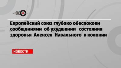 Алексей Навальный - Жозеп Боррель - Европейский союз глубоко обеспокоен сообщениями об ухудшении состояния здоровья Алексея Навального в колонии - echo.msk.ru