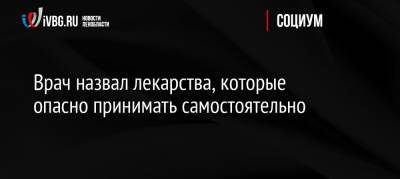 Врач назвал лекарства, которые опасно принимать самостоятельно - ivbg.ru - Россия
