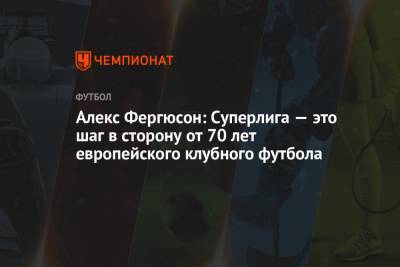 Флорентино Перес - Алексей Фергюсон - Алекс Фергюсон: Суперлига — это шаг в сторону от 70 лет европейского клубного футбола - championat.com - Мадрид