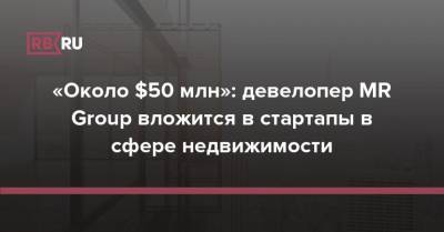 «Около $50 млн»: девелопер MR Group вложится в стартапы в сфере недвижимости - rb.ru