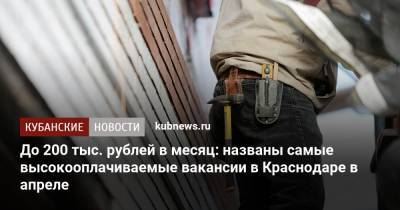 До 200 тыс. рублей в месяц: названы самые высокооплачиваемые вакансии в Краснодаре в апреле - kubnews.ru - Краснодарский край - Краснодар