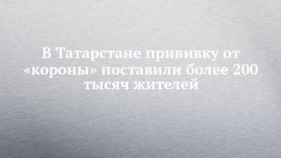 В Татарстане прививку от «короны» поставили более 200 тысяч жителей - chelny-izvest.ru - респ. Татарстан - Набережные Челны
