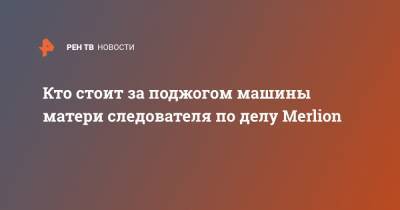 Кто стоит за поджогом машины матери следователя по делу Merlion - ren.tv - Москва