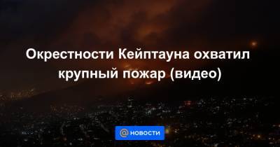 Окрестности Кейптауна охватил крупный пожар (видео) - news.mail.ru - Юар - Кейптаун