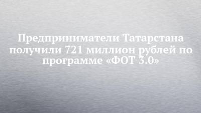 Предприниматели Татарстана получили 721 миллион рублей по программе «ФОТ 3.0» - chelny-izvest.ru - респ. Татарстан