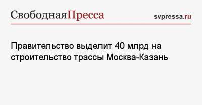 Михаил Мишустин - Правительство выделит 40 млрд на строительство трассы Москва-Казань - svpressa.ru - Москва - Нижний Новгород - Казань