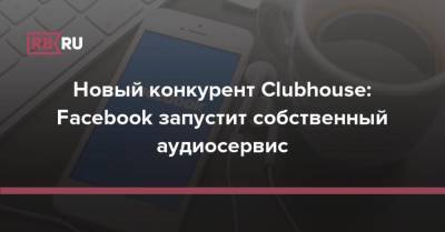 Новый конкурент Clubhouse: Facebook запустит собственный аудиосервис - rb.ru