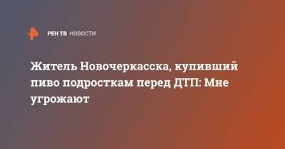 Житель Новочеркасска, купивший пиво подросткам перед ДТП: Мне угрожают - ren.tv - Ростовская обл. - Новочеркасск