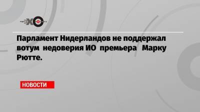 Марк Рютте - Парламент Нидерландов не поддержал вотум недоверия ИО премьера Марку Рютте. - echo.msk.ru - Голландия