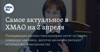 Самое актуальное в ХМАО на 2 апреля. Покидающим регион пенсионерам хотят оставить северную надбавку, десятки дачников рискуют остаться без электричества - ura.news - Сургут - Югра